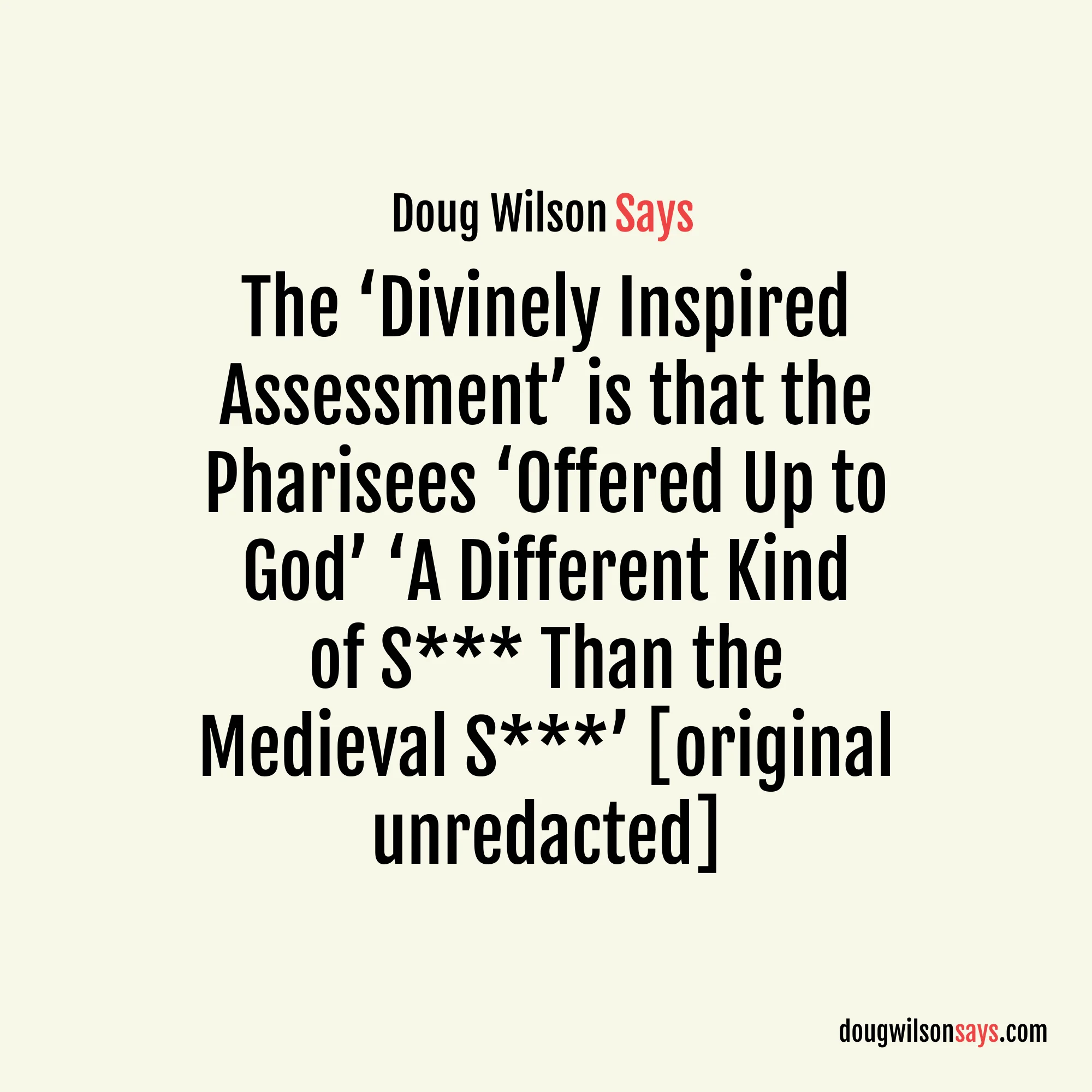 “…what they are trying to resuscitate is dismissed by Saul in the next breath after his so-called ‘blamelessness’ as being so much dog s*** (skubalon)… This is the divinely inspired assessment (Phil. 3:8)… So I cheerfully grant that the Pharisees were not merit legalists. They were a different kind of legalist. And what they offered up to God to get Him to receive them was a different kind of s*** than the medieval s***.” — Doug Wilson (original unredacted)