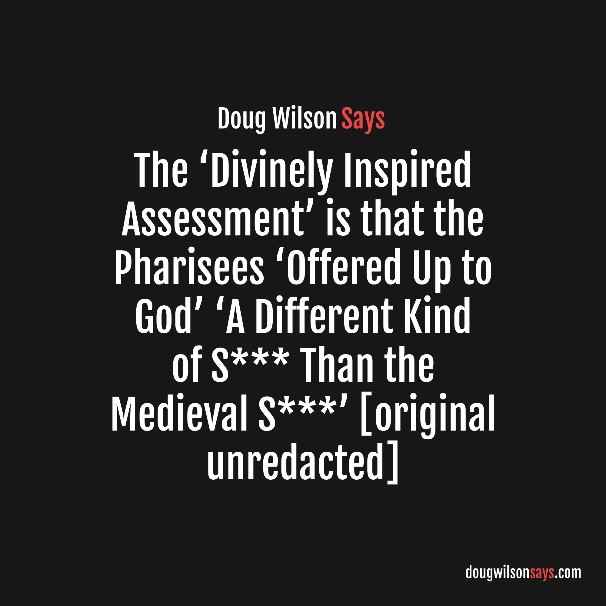 “…what they are trying to resuscitate is dismissed by Saul in the next breath after his so-called ‘blamelessness’ as being so much dog s*** (skubalon)… This is the divinely inspired assessment (Phil. 3:8)… So I cheerfully grant that the Pharisees were not merit legalists. They were a different kind of legalist. And what they offered up to God to get Him to receive them was a different kind of s*** than the medieval s***.” — Doug Wilson (original unredacted)