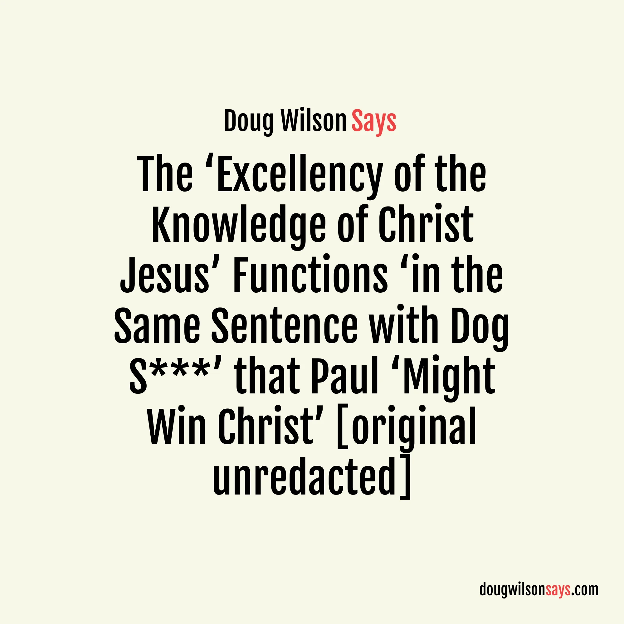 “The word is skubalon, and means in the first place some kind of animal excrement . . . we simply cannot imagine the lofty sentiment of this wonderful passage (e.g., the ‘excellency of the knowledge of Christ Jesus my Lord’) functioning in the same sentence with dog s***. But there it is—Paul has scraped all self-important, prim and proper, fussy-tidy religion off the bottom of his shoe. Why? That he might win Christ.” — Doug Wilson (original unredacted)