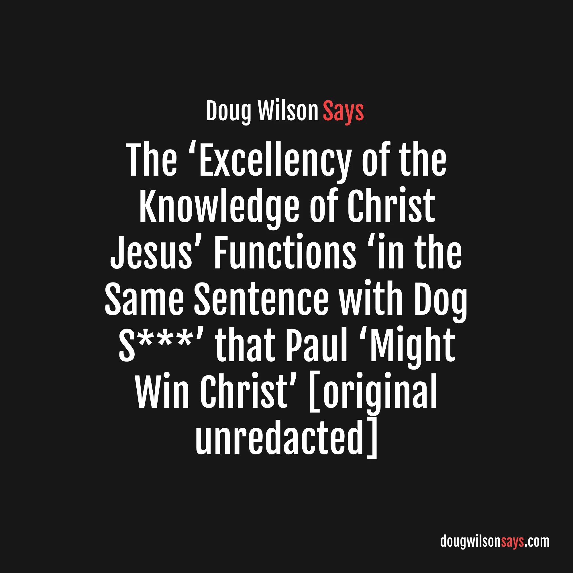 “The word is skubalon, and means in the first place some kind of animal excrement . . . we simply cannot imagine the lofty sentiment of this wonderful passage (e.g., the ‘excellency of the knowledge of Christ Jesus my Lord’) functioning in the same sentence with dog s***. But there it is—Paul has scraped all self-important, prim and proper, fussy-tidy religion off the bottom of his shoe. Why? That he might win Christ.” — Doug Wilson (original unredacted)